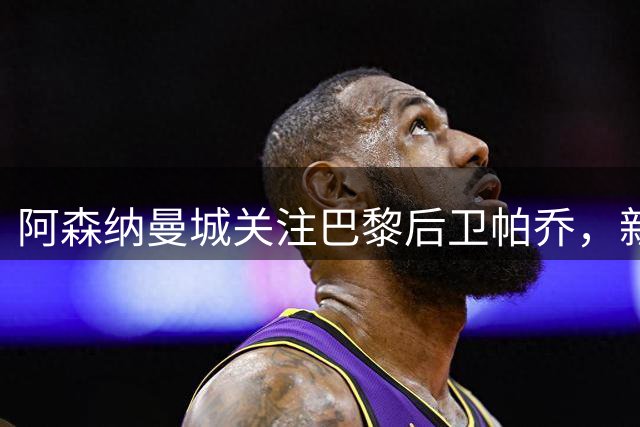阿森纳曼城关注巴黎后卫帕乔，新合同令一月转会复杂化